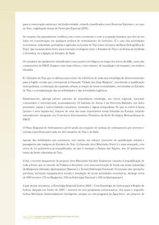 36|37 O PLANO DE ORDENAMENTO DO ESTUÁRIO DO TEJO.
SABERES E REFLEXÕES
para a conservação natureza e da biodiversidade, estando classificados como Reservas Naturais e, no caso
do Tejo, englobando Zonas de Protecção Especial (ZPE).
No entanto, há naturalmente conflitos com o meio envolvente e com a ocupação humana, que têm de ser
tidos em consideração em qualquer política de ordenamento do território. É o caso das actividades
económicas, industriais, portuárias e agrícolas na Lezíria do Tejo (meio receptor da Bacia Hidrográfica do
Tejo), das escassas áreas livres para conexões ecológicas entre o Estuário do Tejo e as Serras da Arrábida
e Sesimbra, ou a ligação ao Estuário do Sado.
Os estuários são igualmente identificados como pontos nevrálgicos no mapa dos riscos da AML, outra das
componentes do PROT. Surgem como mais críticos o risco sísmico, de inundação e de tsunami, com índices
elevados.
É o Estuário do Tejo que se afirma como centro de referência de toda uma estratégia de desenvolvimento
para a região: a visão que corresponde à chamada “Cidade das Duas Margens”, envolvendo a qualificação
metropolitana, a contenção da expansão urbana, a criação de novas centralidades, recentradas no Estuário
do Tejo e a reorganização das acessibilidades e das actividades logísticas.
Paralelamente, alberga valores naturais de importância estratégia, aos níveis regional, nacional,
comunitário e internacional, nomeadamente 19 habitats do Anexo I da Directiva Habitats, um deles
prioritário, sapais e outros habitats estuarinos, montados e lagoas temporárias. No que se refere à fauna
(peixes e aves aquáticas), trata-se de uma das mais importantes zonas húmidas na Europa, estando
naturalmente integrado nos Corredores Estruturantes Primários da Rede Ecológica Metropolitana do
PROT.
O Plano Regional de Ordenamento prevê ainda um conjunto de normas de ordenamento por sectores e
normas específicas para cada um dos estuários do Tejo e do Sado.
Apesar das debilidades que persistem, tem havido um esforço crescente de qualificação urbana e
paisagística das margens do Estuário do Tejo. O chamado Arco Ribeirinho Norte é o mais avançado, com
cerca de 13 quilómetros já requalificados, de que é exemplo o Parque das Nações, dos 19 quilómetros
totais da frente ribeirinha do Tejo.
A Sul, o recente lançamento do projecto Arco Ribeirinho Sul abre finalmente caminho à requalificação de
toda a frente que se estende da Trafaria a Alcochete, com uma intervenção de fundo nas zonas industriais
da Margueira (Almada), Quimiparque (Barreiro) e Seixal (Siderurgia Nacional). O conjunto das operações
previstas, incluindo equipamentos sociais e instalação de novas actividades económicas, abrange cerca
de 900 hectares (70 na Margueira, 536 na Siderurgia Nacional e 290 na Quimiparque).
A par destas iniciativas, a Estratégia Regional Lisboa 2020 – Uma Estratégia de Lisboa para a Região de
Lisboa, lançada em Junho de 2007 – assenta em seis programas estruturantes, dos quais o segundo,
Lisboa Metrópole Ambientalmente Inteligente, integra, no sub-programa da Água Doce, um projecto de
01-96_POE_TEJO:POE TEJO 1/11/10 5:37 PM Page 36
 