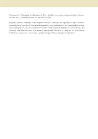 Ordenamento e Valorização dos Estuários do Tejo e do Sado, com um investimento total previsto que
ascende aos 42,5 milhões de euros, no horizonte de 2013.
Faz parte da nossa estratégia no médio prazo também a protecção dos aquíferos da região, reservas
estratégicas e de importância internacional de água doce, mas sujeitas a riscos de contaminação e intrusão
salina. Este projecto, uma das iniciativas de carácter estruturante da Estratégia, visa a estabilização dos
aquíferos da região (recargas), a preservação da qualidade limitando as captações e a utilização de
fertilizantes, assim como a intervenção nas linhas de água da bacia hidrográfica Tejo e Sado.
01-96_POE_TEJO:POE TEJO 1/11/10 5:37 PM Page 37
 