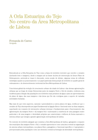 Entendendo-se a Orla Estuarina do Tejo como a faixa do território terrestre que envolve o estuário
(incluindo leito e margens), desde a margem até ao limite da área de intervenção do futuro Plano de
Ordenamento, pretende-se trazer à discussão, nesta sessão de debate, algumas notas de reflexão
estratégica quanto ao posicionamento e ao papel particular desta porção de território no quadro geral do
ordenamento e do desenvolvimento territorial da Área Metropolitana de Lisboa.
Uma leitura global da evolução do crescimento urbano da cidade de Lisboa e das demais aglomerações
urbanas que ao longo do tempo floresceram junto às margens Norte e Sul do estuário, evidencia uma
tendência para a fixação das populações nos territórios mais próximos da água e para um aproveitamento
do plano de água, das suas margens e das áreas que lhe são contíguas para o suporte de variadas
actividades humanas.
Mas mais do que estes aspectos, naturais e generalizáveis a outros planos de água, verifica-se que o
estuário do Tejo desempenha um papel fundamental na ligação física e funcional entre as duas margens,
suportando um conjunto de interacções urbanas intensas e fundamentais para o funcionamento das
aglomerações da margem Norte e da margem Sul e sustentando a existência de uma paisagem muito
particular e de uma imagem e identidade próprias que caracterizam e definem de forma marcante o
sistema urbano que integra a grande aglomeração metropolitana de Lisboa.
No contexto do território alargado que constitui a Área Metropolitana de Lisboa, agregando o conjunto
dos municípios das margens Norte e Sul, o estuário apresenta-se como uma área central na organização
do sistema urbano metropolitano, nos planos físico, paisagístico e funcional específico e é apropriado e
percepcionado pelas populações como um elemento central na formação da identidade metropolitana.
A Orla Estuarina do Tejo
No centro da Área Metropolitana
de Lisboa
Fernanda do Carmo
Geógrafa
01-96_POE_TEJO:POE TEJO 1/11/10 5:37 PM Page 39
 