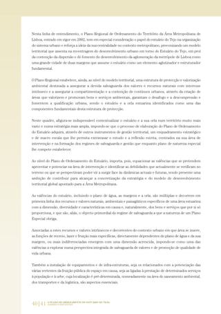 40|41 O PLANO DE ORDENAMENTO DO ESTUÁRIO DO TEJO.
SABERES E REFLEXÕES
Nesta linha de entendimento, o Plano Regional de Ordenamento do Território da Área Metropolitana de
Lisboa, entrado em vigor em 2002, tem em especial consideração o papel do estuário do Tejo na organização
do sistema urbano e reforça a ideia da sua centralidade no contexto metropolitano, preconizando um modelo
territorial que assenta na recentragem do desenvolvimento urbano em torno do Estuário do Tejo, em prol
da contenção da dispersão e do fomento do desenvolvimento da aglomeração da metrópole de Lisboa como
uma grande cidade de duas margens que assume o estuário como um elemento aglutinador e estruturador
fundamental.
O Plano Regional estabelece, ainda, ao nível do modelo territorial, uma estrutura de protecção e valorização
ambiental destinada a assegurar a devida salvaguarda dos valores e recursos naturais com interesse
intrínseco e a assegurar a compartimentação e a contenção de contínuos urbanos, através da criação de
áreas que valorizem e promovam bens e serviços ambientais, garantam o desafogo e a descompressão e
fomentem a qualificação urbana, sendo o estuário e a orla estuarina identificados como uma das
componentes fundamentais desta estrutura de protecção.
Neste quadro, afigura-se indispensável contextualizar o estuário e a sua orla num território muito mais
vasto e numa estratégia mais ampla, impondo-se que o processo de elaboração do Plano de Ordenamento
do Estuário adquira, através de outros instrumentos de gestão territorial, um enquadramento estratégico
e de macro escala que lhe permita extravasar o estudo e a reflexão estrita, centrados na sua área de
intervenção e na formação dos regimes de salvaguarda e gestão que enquanto plano de natureza especial
lhe compete estabelecer.
Ao nível do Plano de Ordenamento do Estuário, importa, pois, equacionar as valências que se pretendem
aproveitar e potenciar na área de intervenção e identificar as debilidades que actualmente se verificam no
terreno ou que se perspectivam poder vir a surgir face às dinâmicas actuais e futuras, tendo presente uma
ambição de contribuir para alcançar a concretização da estratégia e do modelo de desenvolvimento
territorial global apontado para a Área Metropolitana.
As valências do estuário, incluindo o plano de água, as margens e a orla, são múltiplas e decorrem em
primeira linha dos recursos e valores naturais, ambientais e paisagísticos específicos de uma área estuarina
com a dimensão, diversidade e características em causa e, naturalmente, dos bens e serviços que por si só
proporciona, e que são, aliás, o objecto primordial do regime de salvaguarda a que a natureza de um Plano
Especial obriga.
Associadas a estes recursos e valores intrínsecos e decorrentes do contexto urbano em que área se insere,
as funções de recreio, lazer e fruição mais específicas, directamente dependentes do plano de água e da sua
margem, ou mais indiferenciadas emergem com uma dimensão acrescida, impondo-se como uma das
valências a explorar numa perspectiva integrada de salvaguarda de valores e de promoção de qualidade de
vida urbana.
Também a instalação de equipamentos e de infra-estruturas, seja os relacionados com a potenciação das
várias vertentes da fruição pública do espaço em causa, seja as ligadas à prestação de determinados serviços
à população e à urbe, cuja localização é pré-determinada, nomeadamente na área do saneamento ambiental,
dos transportes e da logística, são aspectos essenciais.
01-96_POE_TEJO:POE TEJO 1/11/10 5:37 PM Page 40
 
