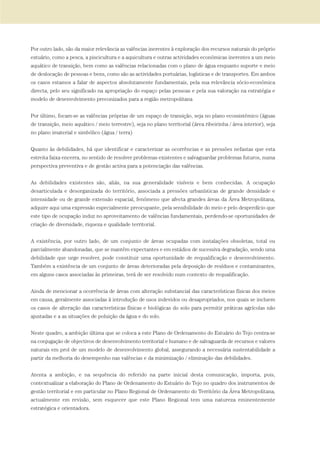 Por outro lado, são da maior relevância as valências inerentes à exploração dos recursos naturais do próprio
estuário, como a pesca, a piscicultura e a aquicultura e outras actividades económicas inerentes a um meio
aquático de transição, bem como as valências relacionadas com o plano de água enquanto suporte e meio
de deslocação de pessoas e bens, como são as actividades portuárias, logísticas e de transportes. Em ambos
os casos estamos a falar de aspectos absolutamente fundamentais, pela sua relevância sócio-económica
directa, pelo seu significado na apropriação do espaço pelas pessoas e pela sua valoração na estratégia e
modelo de desenvolvimento preconizados para a região metropolitana
Por último, focam-se as valências próprias de um espaço de transição, seja no plano ecossistémico (águas
de transição, meio aquático / meio terrestre), seja no plano territorial (área ribeirinha / área interior), seja
no plano imaterial e simbólico (água / terra)
Quanto às debilidades, há que identificar e caracterizar as ocorrências e as pressões nefastas que esta
estreita faixa encerra, no sentido de resolver problemas existentes e salvaguardar problemas futuros, numa
perspectiva preventiva e de gestão activa para a potenciação das valências.
As debilidades existentes são, aliás, na sua generalidade visíveis e bem conhecidas. A ocupação
desarticulada e desorganizada do território, associada a pressões urbanísticas de grande densidade e
intensidade ou de grande extensão espacial, fenómeno que afecta grandes áreas da Área Metropolitana,
adquire aqui uma expressão especialmente preocupante, pela sensibilidade do meio e pelo desperdício que
este tipo de ocupação induz no aproveitamento de valências fundamentais, perdendo-se oportunidades de
criação de diversidade, riqueza e qualidade territorial.
A existência, por outro lado, de um conjunto de áreas ocupadas com instalações obsoletas, total ou
parcialmente abandonadas, que se mantêm expectantes e em estádios de sucessiva degradação, sendo uma
debilidade que urge resolver, pode constituir uma oportunidade de requalificação e desenvolvimento.
Também a existência de um conjunto de áreas deterioradas pela deposição de resíduos e contaminantes,
em alguns casos associadas às primeiras, terá de ser resolvido num contexto de requalificação.
Ainda de mencionar a ocorrência de áreas com alteração substancial das características físicas dos meios
em causa, geralmente associadas à introdução de usos indevidos ou desapropriados, nos quais se incluem
os casos de alteração das características físicas e biológicas do solo para permitir práticas agrícolas não
ajustadas e a as situações de poluição da água e do solo.
Neste quadro, a ambição última que se coloca a este Plano de Ordenamento do Estuário do Tejo centra-se
na conjugação de objectivos de desenvolvimento territorial e humano e de salvaguarda de recursos e valores
naturais em prol de um modelo de desenvolvimento global, assegurando a necessária sustentabilidade a
partir da melhoria do desempenho nas valências e da minimização / eliminação das debilidades.
Atenta a ambição, e na sequência do referido na parte inicial desta comunicação, importa, pois,
contextualizar a elaboração do Plano de Ordenamento do Estuário do Tejo no quadro dos instrumentos de
gestão territorial e em particular no Plano Regional de Ordenamento do Território da Área Metropolitana,
actualmente em revisão, sem esquecer que este Plano Regional tem uma natureza eminentemente
estratégica e orientadora.
01-96_POE_TEJO:POE TEJO 1/11/10 5:37 PM Page 41
 