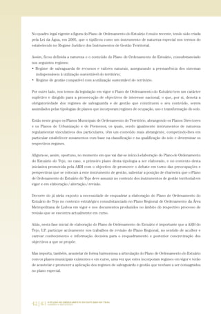 42|43 O PLANO DE ORDENAMENTO DO ESTUÁRIO DO TEJO.
SABERES E REFLEXÕES
No quadro legal vigente a figura do Plano de Ordenamento do Estuário é muito recente, tendo sido criada
pela Lei da Água, em 2005, que o tipificou como um instrumento de natureza especial nos termos do
estabelecido no Regime Jurídico dos Instrumentos de Gestão Territorial.
Assim, ficou definida a natureza e o conteúdo do Plano de Ordenamento do Estuário, consubstanciado
nos seguintes regimes:
• Regime de salvaguarda de recursos e valores naturais, assegurando a permanência dos sistemas
indispensáveis à utilização sustentável do território;
• Regime de gestão compatível com a utilização sustentável do território.
Por outro lado, nos temos da legislação em vigor o Plano de Ordenamento do Estuário tem um carácter
supletivo e dirigido para a prossecução de objectivos de interesse nacional, o que, por si, denota a
obrigatoriedade dos regimes de salvaguarda e de gestão que constituem o seu conteúdo, serem
assimilados pelas tipologias de planos que incorporam regimes de ocupação, uso e transformação do solo.
Estão neste grupo os Planos Municipais de Ordenamento do Território, abrangendo os Planos Directores
e os Planos de Urbanização e de Pormenor, os quais, sendo igualmente instrumentos de natureza
regulamentar vinculativos dos particulares, têm um conteúdo mais abrangente, competindo-lhes em
particular estabelecer zonamentos com base na classificação e na qualificação do solo e determinar os
respectivos regimes.
Afigura-se, assim, oportuno, no momento em que vai dar-se início à elaboração do Plano de Ordenamento
do Estuário do Tejo, no caso, o primeiro plano desta tipologia a ser elaborado, e no contexto desta
iniciativa promovida pela ARH com o objectivo de promover o debate em torno das preocupações e
perspectivas que se colocam a este instrumento de gestão, salientar a posição de charneira que o Plano
de Ordenamento do Estuário do Tejo deve assumir no contexto dos instrumentos de gestão territorial em
vigor e em elaboração / alteração / revisão.
Decorre do já atrás exposto a necessidade de enquadrar a elaboração do Plano de Ordenamento do
Estuário do Tejo no contexto estratégico consubstanciado no Plano Regional de Ordenamento da Área
Metropolitana de Lisboa em vigor e nos documentos produzidos no âmbito do respectivo processo de
revisão que se encontra actualmente em curso.
Aliás, nesta fase inicial de elaboração do Plano de Ordenamento do Estuário é importante que a ARH do
Tejo, I.P. participe activamente nos trabalhos de revisão do Plano Regional, no sentido de acolher e
carrear conhecimento e informação decisiva para o enquadramento e posterior concretização dos
objectivos a que se propõe.
Mas importa, também, acautelar de forma harmoniosa a articulação do Plano de Ordenamento do Estuário
com os planos municipais existentes e em curso, uma vez que estes incorporam regimes em vigor e terão
de acautelar e promover a aplicação dos regimes de salvaguarda e gestão que venham a ser consagrados
no plano especial.
01-96_POE_TEJO:POE TEJO 1/11/10 5:37 PM Page 42
 