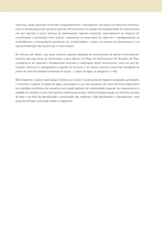 Interessa, ainda, procurar os devidos enquadramentos e articulações com planos de natureza sectorial e
com os demais planos de natureza especial. Efectivamente no quadro da multiplicidade de instrumentos
em que assenta o nosso sistema de planeamento importa acautelar especialmente as relações de
coordenação e interacção entre planos, explorando as mais-valias de cada um e salvaguardando as
redundâncias e sobreposições geradoras de complexidades e hiatos no sistema de planeamento e na
operacionalização das acções que se preconizam.
De relevar, por último, que pese embora a grande panóplia de instrumentos de gestão territorial que
incluem nas suas áreas de intervenção a área objecto do Plano de Ordenamento do Estuário do Tejo,
considera-se de especial e fundamental interesse a elaboração deste instrumento, uma vez que lhe
compete promover a salvaguarda e a gestão de recursos e de valores naturais numa base integrada do
ponto de vista da unidade territorial em causa – o plano de água, as margens e a orla.
Efectivamente, existem mais-valias evidentes no estudo e na proposta de regimes integrados, articulados
e coerentes a aplicar no plano de água, nas margens e na orla estuarina, tal como interesse indiscutível
em trabalhar a referida orla estuarina num quadro global e de continuidade espacial. Ao equacionar-se a
unidade do estuário no seu todo haverá coerência acrescida e melhor fundamentação, ao nível dos estudos
de base e ao nível da identificação e ponderação das valências e das debilidades e, naturalmente, uma
proposta de base territorial sólida e congruente.
01-96_POE_TEJO:POE TEJO 1/11/10 5:37 PM Page 43
 