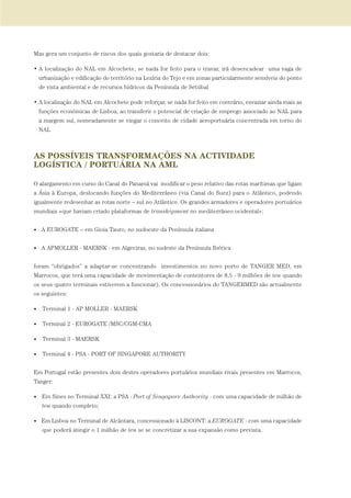 Mas gera um conjunto de riscos dos quais gostaria de destacar dois:
• A localização do NAL em Alcochete, se nada for feito para o travar, irá desencadear uma vaga de
urbanização e edificação do território na Lezíria do Tejo e em zonas particularmente sensíveis do ponto
de vista ambiental e de recursos hídricos da Península de Setúbal
• A localização do NAL em Alcochete pode reforçar, se nada for feito em contrário, esvaziar ainda mais as
funções económicas de Lisboa, ao transferir o potencial de criação de emprego associado ao NAL para
a margem sul, nomeadamente se vingar o conceito de cidade aeroportuária concentrada em torno do
NAL
AS POSSÍVEIS TRANSFORMAÇÕES NA ACTIVIDADE
LOGÍSTICA / PORTUÁRIA NA AML
O alargamento em curso do Canal do Panamá vai modificar o peso relativo das rotas marítimas que ligam
a Ásia à Europa, deslocando funções do Mediterrâneo (via Canal do Suez) para o Atlântico, podendo
igualmente redesenhar as rotas norte – sul no Atlântico. Os grandes armadores e operadores portuários
mundiais «que haviam criado plataformas de transhipment no mediterrâneo ocidental»:
• A EUROGATE – em Gioia Tauro, no sudoeste da Península italiana
• A APMOLLER - MAERSK - em Algeciras, no sudeste da Península Ibérica
foram “obrigados” a adaptar-se concentrando investimentos no novo porto de TANGER MED, em
Marrocos, que terá uma capacidade de movimentação de contentores de 8,5 - 9 milhões de teu quando
os seus quatro terminais estiverem a funcionar). Os concessionários do TANGERMED são actualmente
os seguintes:
• Terminal 1 - AP MOLLER - MAERSK
• Terminal 2 - EUROGATE /MSC/CGM-CMA
• Terminal 3 - MAERSK
• Terminal 4 - PSA - PORT OF SINGAPORE AUTHORITY
Em Portugal estão presentes dois destes operadores portuários mundiais rivais presentes em Marrocos,
Tanger:
• Em Sines no Terminal XXI: a PSA - Port of Singapore Authority - com uma capacidade de milhão de
teu quando completo;
• Em Lisboa no Terminal de Alcântara, concessionado à LISCONT: a EUROGATE - com uma capacidade
que poderá atingir o 1 milhão de teu se se concretizar a sua expansão como prevista.
01-96_POE_TEJO:POE TEJO 1/11/10 5:37 PM Page 47
 