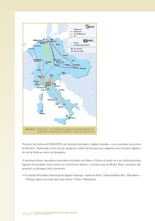 48|49 O PLANO DE ORDENAMENTO DO ESTUÁRIO DO TEJO.
SABERES E REFLEXÕES
Presente em Lisboa a EUROGATE é um operador portuário / logístico alemão – com a sua base nos portos
de Bremen / Hamburgo sendo na sua categoria o maior da Europa) que organizou um corredor logístico
do sul de Itália ao norte da Alemanha.
A presença destes operadores portuários mundiais em Sines e Lisboa só pode vir a ser reforçada pelas
ligações ferroviárias deste portos ao hinterland ibérico e europeu que as Redes Tans europeias vão
permitir, ao abranger dois corredores:
• O corredor ferroviário tradicional de ligação à Europa – Linha do Norte / Linha da Beira Alta – País Basco –
– França, agora renovado pelo eixo Aveiro / Viseu / Salamanca;
01-96_POE_TEJO:POE TEJO 1/11/10 5:37 PM Page 48
 