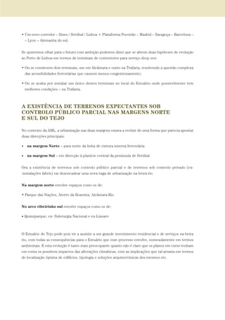 • Um novo corredor – Sines / Setúbal / Lisboa + Plataforma Poceirão – Madrid – Saragoça – Barcelona –
– Lyon – Alemanha do sul.
Se quisermos olhar para o futuro com ambição podemos dizer que se abrem duas hipóteses de evolução
ao Porto de Lisboa em termos de terminais de contentores para serviço deep sea:
• Ou se constroem dois terminais, um em Alcântara e outro na Trafaria, resolvendo a questão complexa
das acessibilidades ferroviárias que causem menos congestionamento;
• Ou se acaba por instalar um único destes terminais no local do Estuário onde possivelmente tem
melhores condições – na Trafaria.
A EXISTÊNCIA DE TERRENOS EXPECTANTES SOB
CONTROLO PÚBLICO PARCIAL NAS MARGENS NORTE
E SUL DO TEJO
No contexto da AML, a urbanização nas duas margens estava a evoluir de uma forma que parecia apontar
duas direcções principais:
• na margem Norte – para norte da linha de cintura interna ferroviária
• na margem Sul – em direcção à planície central da península de Setúbal
Ora a existência de terrenos sob controlo público parcial e de terrenos sob controlo privado (ex-
-instalações fabris) vai desencadear uma nova vaga de urbanização na beira rio.
Na margem norte envolve espaços como os de:
• Parque das Nações, Aterro da Boavista; Alcântara Rio
No arco ribeirinho sul envolve espaços como os de:
• Quimiparque; ex- Siderurgia Nacional e ex-Lisnave
O Estuário do Tejo pode pois vir a assistir a um grande investimento residencial e de serviços na beira
rio, com todas as consequências para o Estuário que esse processo envolve, nomeadamente em termos
ambientais. E esta evolução é tanto mais preocupante quanto não é claro que os planos em curso tenham
em conta os possíveis impactos das alterações climáticas, com as implicações que tal arrasta em termos
de localização óptima de edifícios, tipologia e soluções arquitectónicas dos mesmos etc.
01-96_POE_TEJO:POE TEJO 1/11/10 5:37 PM Page 49
 