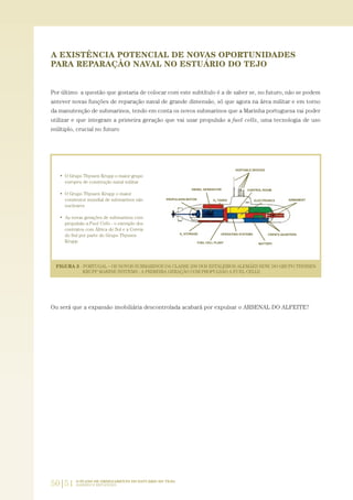 50|51 O PLANO DE ORDENAMENTO DO ESTUÁRIO DO TEJO.
SABERES E REFLEXÕES
A EXISTÊNCIA POTENCIAL DE NOVAS OPORTUNIDADES
PARA REPARAÇÃO NAVAL NO ESTUÁRIO DO TEJO
Por último a questão que gostaria de colocar com este subtítulo é a de saber se, no futuro, não se podem
antever novas funções de reparação naval de grande dimensão, só que agora na área militar e em torno
da manutenção de submarinos, tendo em conta os novos submarinos que a Marinha portuguesa vai poder
utilizar e que integram a primeira geração que vai usar propulsão a fuel cells, uma tecnologia de uso
múltiplo, crucial no futuro
Ou será que a expansão imobiliária descontrolada acabará por expulsar o ARSENAL DO ALFEITE?
01-96_POE_TEJO:POE TEJO 1/11/10 5:37 PM Page 50
 