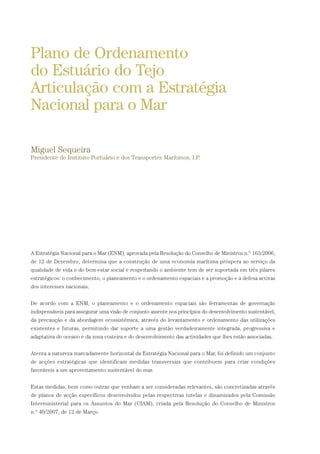 A Estratégia Nacional para o Mar (ENM), aprovada pela Resolução do Conselho de Ministros n.º 163/2006,
de 12 de Dezembro, determina que a construção de uma economia marítima próspera ao serviço da
qualidade de vida e do bem-estar social e respeitando o ambiente tem de ser suportada em três pilares
estratégicos: o conhecimento, o planeamento e o ordenamento espaciais e a promoção e a defesa activas
dos interesses nacionais.
De acordo com a ENM, o planeamento e o ordenamento espaciais são ferramentas de governação
indispensáveis para assegurar uma visão de conjunto assente nos princípios do desenvolvimento sustentável,
da precaução e da abordagem ecossistémica, através do levantamento e ordenamento das utilizações
existentes e futuras, permitindo dar suporte a uma gestão verdadeiramente integrada, progressiva e
adaptativa do oceano e da zona costeira e do desenvolvimento das actividades que lhes estão associadas.
Atenta a natureza marcadamente horizontal da Estratégia Nacional para o Mar, foi definido um conjunto
de acções estratégicas que identificam medidas transversais que contribuem para criar condições
favoráveis a um aproveitamento sustentável do mar.
Estas medidas, bem como outras que venham a ser consideradas relevantes, são concretizadas através
de planos de acção específicos desenvolvidos pelas respectivas tutelas e dinamizados pela Comissão
Interministerial para os Assuntos do Mar (CIAM), criada pela Resolução do Conselho de Ministros
n.º 40/2007, de 12 de Março.
Plano de Ordenamento
do Estuário do Tejo
Articulação com a Estratégia
Nacional para o Mar
Miguel Sequeira
Presidente do Instituto Portuário e dos Transportes Marítimos, I.P.
01-96_POE_TEJO:POE TEJO 1/11/10 5:37 PM Page 53
 