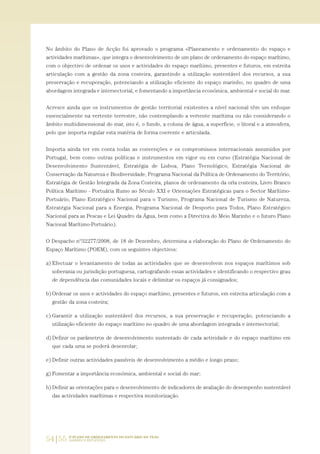 54|55 O PLANO DE ORDENAMENTO DO ESTUÁRIO DO TEJO.
SABERES E REFLEXÕES
No âmbito do Plano de Acção foi aprovado o programa «Planeamento e ordenamento do espaço e
actividades marítimas», que integra o desenvolvimento de um plano de ordenamento do espaço marítimo,
com o objectivo de ordenar os usos e actividades do espaço marítimo, presentes e futuros, em estreita
articulação com a gestão da zona costeira, garantindo a utilização sustentável dos recursos, a sua
preservação e recuperação, potenciando a utilização eficiente do espaço marinho, no quadro de uma
abordagem integrada e intersectorial, e fomentando a importância económica, ambiental e social do mar.
Acresce ainda que os instrumentos de gestão territorial existentes a nível nacional têm um enfoque
essencialmente na vertente terrestre, não contemplando a vertente marítima ou não considerando o
âmbito multidimensional do mar, isto é, o fundo, a coluna de água, a superfície, o litoral e a atmosfera,
pelo que importa regular esta matéria de forma coerente e articulada.
Importa ainda ter em conta todas as convenções e os compromissos internacionais assumidos por
Portugal, bem como outras políticas e instrumentos em vigor ou em curso (Estratégia Nacional de
Desenvolvimento Sustentável, Estratégia de Lisboa, Plano Tecnológico, Estratégia Nacional de
Conservação da Natureza e Biodiversidade, Programa Nacional da Política de Ordenamento do Território,
Estratégia de Gestão Integrada da Zona Costeira, planos de ordenamento da orla costeira, Livro Branco
Política Marítimo - Portuária Rumo ao Século XXI e Orientações Estratégicas para o Sector Marítimo-
Portuário, Plano Estratégico Nacional para o Turismo, Programa Nacional de Turismo de Natureza,
Estratégia Nacional para a Energia, Programa Nacional de Desporto para Todos, Plano Estratégico
Nacional para as Pescas e Lei Quadro da Água, bem como a Directiva do Meio Marinho e o futuro Plano
Nacional Marítimo-Portuário).
O Despacho nº32277/2008, de 18 de Dezembro, determina a elaboração do Plano de Ordenamento do
Espaço Marítimo (POEM), com os seguintes objectivos:
a) Efectuar o levantamento de todas as actividades que se desenvolvem nos espaços marítimos sob
soberania ou jurisdição portuguesa, cartografando essas actividades e identificando o respectivo grau
de dependência das comunidades locais e delimitar os espaços já consignados;
b) Ordenar os usos e actividades do espaço marítimo, presentes e futuros, em estreita articulação com a
gestão da zona costeira;
c) Garantir a utilização sustentável dos recursos, a sua preservação e recuperação, potenciando a
utilização eficiente do espaço marítimo no quadro de uma abordagem integrada e intersectorial;
d) Definir os parâmetros de desenvolvimento sustentado de cada actividade e do espaço marítimo em
que cada uma se poderá desenrolar;
e) Definir outras actividades passíveis de desenvolvimento a médio e longo prazo;
g) Fomentar a importância económica, ambiental e social do mar;
h) Definir as orientações para o desenvolvimento de indicadores de avaliação do desempenho sustentável
das actividades marítimas e respectiva monitorização.
01-96_POE_TEJO:POE TEJO 1/11/10 5:37 PM Page 54
 