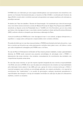 O POEM está a ser elaborado por uma equipa multidisciplinar com representantes dos ministérios com
assento na Comissão Interministerial para os Assuntos do Mar (CIAM) e coordenada pelo Instituto da
Água (INAG) e incide sobre o território nacional correspondente aos espaços marítimos sob soberania ou
jurisdição nacional.
No âmbito da 1ª fase dos trabalhos - Estudos de Caracterização - foi considerado que a área de intervenção
teria como limite interior (terrestre) a Linha de Máxima Preia-mar de Águas Vivas Equinociais (LMPAVE),
atendendo ao disposto na Lei da Titularidade (Lei n.º 54/2005, de 15 de Novembro), por ser esta a linha
que limita o leito das águas do mar, e como limite exterior (marítimo) o limite da Zona Económica Exclusiva
(ZEE) conforme referido no despacho que determina a elaboração do Plano.
A área de incidência do POEM inclui o leito das águas do mar e o seu subsolo, as águas sobrejacentes, a
superfície e o espaço aéreo sobrejacente compreendidos entre os limites referidos.
Foi ainda decidido que no caso das zonas portuárias o POEM ficava limitado pela barra dos portos, o que
leva a concluir que há portos que estão praticamente excluídos deste plano como o de Lisboa e outros
que estão integralmente abrangidos pelo POEM como o de Sines.
No caso do Plano de Ordenamento do Estuário do Tejo estamos perante realidades, escalas e granularidades
distintas do POEM sendo essencial uma proposta metodológica de articulação entre o POEM e o
planeamento das zonas costeiras e dos estuários, nomeadamente do envolvimento das entidades com
competências de gestão nestas áreas.
No caso das zonas costeiras, no que diz respeito à gestão integrada da zona costeira a responsabilidade
é do INAG, tal como no POEM. Já no caso dos planos de ordenamento dos estuários as responsabilidades
pela elaboração destes planos é das ARHs pelo que, apesar de terem a mesma tutela que o INAG, é
essencial assegurar uma coerência na metodologia aplicada, nos outputs produzidos e em especial no
envolvimento dos “stakeholders” e no modelo de governação a adoptar, atendendo naturalmente à
especificidades das situações e do tipo de entidades envolvidas em cada tipo de plano de ordenamento
marítimo, costeiro ou estuarino.
01-96_POE_TEJO:POE TEJO 1/11/10 5:37 PM Page 55
 