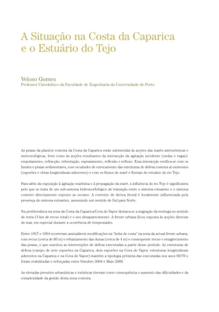 As praias da planície costeira da Costa da Caparica estão submetidas às acções das marés astronómicas e
meteorológicas, bem como às acções resultantes da interacção da agitação incidente (ondas e vagas):
empolamento, refracção, rebentação, espraiamento, reflexão e refluxo. Esta interacção verifica-se com os
fundos e praias sedimentares, com os taludes de enrocamento das estruturas de defesa costeira aí existentes
(esporões e obras longitudinais aderentes) e com os fluxos de maré e fluviais do estuário do rio Tejo.
Para além da exposição à agitação marítima e à propagação da maré, a influência do rio Tejo é significativa
pelo que se trata de um sub-sistema hidromorfológico de transição entre o sistema estuarino e o sistema
costeiro directamente exposto ao oceano. A corrente de deriva litoral é localmente influenciada pela
presença do sistema estuarino, assumindo um sentido de Sul para Norte.
Na problemática na zona da Costa da Caparica/Cova do Vapor destaca-se a migração da restinga no sentido
de terra (3 km de recuo total) e o seu desaparecimento. A frente urbana ficou exposta às acções directas
do mar, em especial durante a ocorrência de tempestades.
Entre 1957 e 1964 ocorreram assinaláveis modificações na “linha de costa” na zona da actual frente urbana,
com recuo (cerca de 80 m) e rebaixamento das dunas (cerca de 4 m) e consequente recuo e emagrecimento
das praias, o que suscitou as intervenções de defesa executadas a partir desse período. As estruturas de
defesa (campo de sete esporões na Caparica, dois esporões na Cova do Vapor, estruturas longitudinais
aderentes na Caparica e na Cova do Vapor) mantêm a tipologia próxima das executadas nos anos 60/70 e
foram reabilitadas e reforçadas entre Outubro 2004 e Maio 2006.
As elevadas pressões urbanísticas e turísticas tiveram como consequência o aumento das dificuldades e da
complexidade da gestão desta zona costeira.
A Situação na Costa da Caparica
e o Estuário do Tejo
Veloso Gomes
Professor Catedrático da Faculdade de Engenharia da Universidade do Porto
01-96_POE_TEJO:POE TEJO 1/11/10 5:37 PM Page 57
 