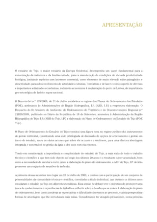 O estuário do Tejo, o maior estuário da Europa Ocidental, desempenha um papel fundamental para a
conservação da natureza e da biodiversidade, para a manutenção de condições de elevada produtividade
biológica, incluindo espécies com interesse comercial, como elemento de muito elevado valor paisagístico e
atractividade para o desenvolvimento de actividades culturais, recreativas e de lazer e como suporte de diversas
e importantes actividades económicas, incluindo as inerentes à implantação do porto de Lisboa, de importância
geo-estratégica de âmbito supra-nacional.
O Decreto-Lei n.º 129/2008, de 21 de Julho, estabelece o regime dos Planos de Ordenamento dos Estuários
(POE), atribuindo às Administrações de Região Hidrográfica, I.P. (ARH, I.P.) a respectiva elaboração. O
Despacho do Sr. Ministro do Ambiente, do Ordenamento do Território e do Desenvolvimento Regional n.º
21020/2009, publicado no Diário da República de 18 de Setembro, acometeu à Administração da Região
Hidrográfica do Tejo, I.P. (ARH do Tejo, I.P.) a elaboração do Plano de Ordenamento do Estuário do Tejo (POE
Tejo).
O Plano de Ordenamento do Estuário do Tejo constitui uma figura nova no regime jurídico dos instrumentos
de gestão territorial, constituindo uma sede privilegiada de discussão de opções de ordenamento e gestão em
torno do estuário, entre os vários actores que sobre ele actuam e o usufruem, para uma efectiva abordagem
integrada e sustentável de gestão da água e dos usos com ela conexos.
Tendo em consideração a importância e complexidade do estuário do Tejo, a mais valia de todo o trabalho
técnico e cientifico a que tem sido objecto ao longo dos últimos 20 anos e o resultante saber acumulado, bem
como a necessidade de encetar a curto prazo a elaboração do plano de ordenamento, a ARH do Tejo, I.P. decidiu
promover um conjunto de reuniões de reflexão.
A primeira dessas reuniões teve lugar em 23 de Julho de 2009, e contou com a participação de um conjunto de
personalidades da comunidade técnica e científica, convidadas a título individual, que durante os últimos anos
estudaram o estuário do Tejo em diferentes temáticas. Esta sessão de debate teve o objectivo de promover uma
troca de conhecimentos e experiências de trabalho e reflectir sobre o desafio que se coloca à elaboração do plano
de ordenamento, bem como ponderar as expectativas e dificuldades inerentes ao processo, e ainda perspectivar
formas de abordagem que lhe introduzam mais valias. Consideramos ter atingido plenamente, nesta primeira
APRESENTAÇÃO
01-96_POE_TEJO:POE TEJO 1/11/10 5:36 PM Page 5
 