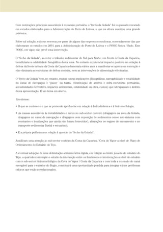 Com motivações principais associáveis à expansão portuária, o “fecho da Golada” foi no passado encarado
em estudos elaborados para a Administração do Porto de Lisboa, o que na altura suscitou uma grande
polémica.
Sobre tal solução, existem reservas por parte de alguns das empresas consultoras, nomeadamente das que
elaboraram os estudos em 2001 para a Administração do Porto de Lisboa e o POOC Sintra / Sado. Este
POOC, em vigor, não prevê esta intervenção.
O “fecho da Golada”, ao reter o trânsito sedimentar de Sul para Norte, em frente à Costa da Caparica,
beneficiaria a estabilidade fisiográfica desta zona. No entanto o potencial impacto positivo em relação à
defesa da frente urbana da Costa da Caparica demoraria vários anos a manifestar-se após a sua execução e
não eliminaria as estruturas de defesa costeira, nem as intervenções de alimentação efectuadas.
O “fecho da Golada” tem, no entanto, muitas outras implicações (fisiográficas, navegabilidade e estabilidade
do canal de navegação e “passe” da barra, constituição de aterros e infra-estruturas portuárias,
acessibilidades terrestres, impactes ambientais, estabilidade da obra, custos) que ultrapassam o âmbito
desta apresentação. É um tema em aberto.
Em síntese:
• O que se conhece e o que se pretende aprofundar em relação à hidrodinâmica e à hidromorfologia;
• As causas associáveis às instabilidades e recuo no sub-sector costeiro (dragagens na zona da Golada,
dragagens no canal de navegação e dragagens sem reposição de sedimentos nesse sub-sistema com
montantes e localizações que ainda não foram fornecidos), alterações no regime de escoamento e no
transporte sedimentar fluvial e estuarino);
• E a própria polémica em relação à questão do “fecho da Golada”.
Justificam uma atenção ao sub-sector costeiro da Costa da Caparica / Cova do Vapor a nível de Plano de
Ordenamento do Estuário do Tejo.
A eventual adopção de uma delimitação administrativa rígida, em relação ao limite jusante do estuário do
Tejo, a qual não contemple o estudo da interacção entre os fenómenos e intervenções a nível de estuário
com o sub-sector hidromorfológico da Cova do Vapor / Costa da Caparica e com toda a extensão do canal
navegável para o exterior do Bugio, constituirá uma oportunidade perdida para integrar vários problemas
críticos que estão correlacionados.
01-96_POE_TEJO:POE TEJO 1/11/10 5:37 PM Page 59
 