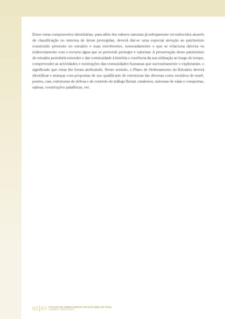 62|63 O PLANO DE ORDENAMENTO DO ESTUÁRIO DO TEJO.
SABERES E REFLEXÕES
Entre estas componentes identitárias, para além dos valores naturais já sobejamente reconhecidos através
de classificação no sistema de áreas protegidas, deverá dar-se uma especial atenção ao património
construído presente no estuário e suas envolventes, nomeadamente o que se relaciona directa ou
indirectamente com o recurso água que se pretende proteger e valorizar. A preservação deste património
do estuário permitirá entender e dar continuidade à história e coerência da sua utilização ao longo do tempo,
compreender as actividades e motivações das comunidades humanas que sucessivamente o exploraram, o
significado que estas lhe foram atribuindo. Neste sentido, o Plano de Ordenamento do Estuário deverá
identificar e avançar com propostas de uso qualificado de estruturas tão diversas como moinhos de maré,
pontes, cais, estruturas de defesa e de controlo do tráfego fluvial, estaleiros, sistemas de valas e comportas,
salinas, construções palafíticas, etc.
01-96_POE_TEJO:POE TEJO 1/11/10 5:37 PM Page 62
 