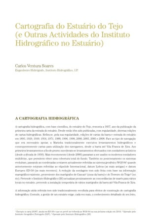 Cartografia do Estuário do Tejo
(e Outras Actividades do Instituto
Hidrográfico no Estuário)
Carlos Ventura Soares
Engenheiro Hidrógrafo, Instituto Hidrográfico, I.P.
A CARTOGRAFIA HIDROGRÁFICA
A cartografia hidrográfica, com base científica, do estuário do Tejo, remonta a 1857, ano da publicação da
primeira carta da entrada do estuário. Desde então têm sido publicadas, com regularidade, diversas edições
de cartas hidrográficas. Refira-se, pela sua regularidade, edições de cartas da barra e entrada do estuário
em 1893, 1929, 1939, 1954, 1971, 1988, 1996, 1998, 2000, 2003, 2005 e 2008. Face ao tipo de navegação
que era necessário apoiar, a Marinha tradicionalmente executou levantamentos hidrográficos e
consequentemente cartas para utilização dos navegantes, desde a barra até Vila Franca de Xira. Aos
primeiros levantamentos a fio-de-prumo sucederam-se levantamentos efectuados com sondadores acústicos
(desde a década de 1950). Mais recentemente (desde 2000) passaram a ser usados os modernos sondadores
multifeixe, que permitem obter uma cobertura total do fundo. Também no posicionamento os sistemas
evoluíram, passando as coordenadas a estarem actualmente referidas ao sistema geodésico WGS 841
quando
anteriormente estavam referidas ao elipsóide Internacional, datum Lisboa (as mais antigas) e datum
Europeu ED-50 (as mais recentes). A redução da sondagem tem sido feita com base na informação
maregráfica existente, proveniente dos marégrafos de Cascais2
(zona da barra) e do Terreiro do Trigo3
(no
rio). Pretende o Instituto Hidrográfico (IH) actualizar proximamente as concordâncias de marés para vários
locais no estuário, prevendo a instalação temporária de vários marégrafos da barra até Vila Franca de Xira.
A informação atrás referida tem sido tradicionalmente recolhida para efeitos de construção de cartografia
hidrográfica. Contudo, a gestão de um estuário exige, cada vez mais, o conhecimento detalhado do seu leito,
1
Excepto a carta 26307, ainda em ED-50 e que se prevê ser referida ao WGS 84 na sua próxima edição em 2010, 2
Operado pelo
Instituto Geográfico Português (IGP), 3
Operado pelo Instituto Hidrográfico (IH)
01-96_POE_TEJO:POE TEJO 1/11/10 5:37 PM Page 65
 