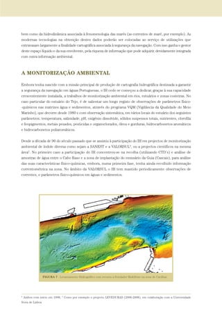bem como da hidrodinâmica associada à fenomenologia das marés (as correntes de maré, por exemplo). As
modernas tecnologias na obtenção destes dados poderão ser colocadas ao serviço de utilizações que
extravasam largamente a finalidade cartográfica associada à segurança da navegação. Com isso ganha o gestor
deste espaço líquido e da sua envolvente, pela riqueza de informação que pode adquirir, devidamente integrada
com outra informação ambiental.
A MONITORIZAÇÃO AMBIENTAL
Embora tenha nascido com a missão principal de produção de cartografia hidrográfica destinada a garantir
a segurança da navegação em águas Portuguesas, o IH cedo se começou a dedicar, graças à sua capacidade
crescentemente instalada, a trabalhos de monitorização ambiental em rios, estuários e zonas costeiras. No
caso particular do estuário do Tejo, é de salientar um longo registo de observações de parâmetros físico-
-químicos nas matrizes água e sedimentos, através do programa VQM (Vigilância da Qualidade do Meio
Marinho), que decorre desde 1980 e com observação sistemática, em vários locais do estuário dos seguintes
parâmetros: temperatura, salinidade, pH, oxigénio dissolvido, sólidos suspensos totais, nutrientes, clorofila
e feopigmentos, metais pesados, pesticidas e organoclorados, óleos e gorduras, hidrocarbonetos aromáticos
e hidrocarbonetos poliaromáticos.
Desde a década de 90 do século passado que se assistiu à participação do IH em projectos de monitorização
ambiental de índole diversa como sejam a SANEST e a VALORSUL4
, ou a projectos científicos na mesma
área5
. No primeiro caso a participação do IH concentrou-se na recolha (utilizando CTD’s) e análise de
amostras de água entre o Cabo Raso e a zona de implantação do emissário da Guia (Cascais), para análise
das suas características físico-químicas, embora, numa primeira fase, tenha ainda recolhido informação
correntométrica na zona. No âmbito da VALORSUL o IH tem mantido periodicamente observações de
correntes, e parâmetros físico-químicos em águas e sedimentos.
4
Ambos com início em 1998, 5
Como por exemplo o projecto LEVEDURAS (2006-2008), em colaboração com a Universidade
Nova de Lisboa
01-96_POE_TEJO:POE TEJO 1/11/10 5:37 PM Page 67
 