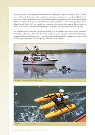 68|69 O PLANO DE ORDENAMENTO DO ESTUÁRIO DO TEJO.
SABERES E REFLEXÕES
A posição geográfica das Instalações Navais da Azinheira (INAZ), pólo logístico e tecnológico do IH no Seixal,
levou ao despertar do interesse deste Instituto em participar, conjuntamente com a Câmara Municipal do
Seixal, em projectos ambientais no estuário (com financiamento no âmbito do QREN). Foram aprovados em
2008 dois projectos desta índole, o da “Regeneração Urbana do Seixal” e o da “Valorização Ambiental da
Baía do Seixal”. Neles, o IH tem mantido um conjunto de observações ambientais na Baía do Seixal, no
âmbito da hidrografia, da hidrodinâmica (correntes e marés) e dos parâmetros físico-químicos da água.
Em qualquer um dos programas e projectos referidos, o IH tem sabido tirar proveito da sua multidisci-
plinaridade, cobrindo as disciplinas da segurança da navegação, hidrografia, cartografia hidrográfica,
oceanografias física, química e geológica e sistemas de informação geográfica, colocando-se ao serviço do País
no âmbito da monitorização ambiental dos rios, estuários e zonas costeiras.
01-96_POE_TEJO:POE TEJO 1/11/10 5:37 PM Page 68
 