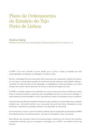 O POET é em nosso entender um novo desafio que se coloca a todas as entidades que têm
responsabilidades na utilização ou valorização do estuário do Tejo.
De facto, a abordagem feita ao estuário pelos vários instrumentos de ordenamento e gestão do território,
no seu conjunto, tem até agora mostrado ser insuficiente para dar resposta a esta realidade complexa –
ou porque as escalas não sejam as mais adequadas, ou a abrangência se fique pela margem, ou os vários
enfoques não cubram todas as dimensões da mesma, ou falta de articulação entre eles.
Do POET, em relação a algumas das actividades que ocorrem nesta extensa área molhada, que amarra
todos os concelhos ribeirinhos, poderá decorrer a possibilidade de não só se potenciarem sinergias e o
efeito valorativo de uma abordagem em rede, mas também de melhor se ponderarem efeitos cumulativos.
Na perspectiva específica da autoridade portuária este plano poderá ser a oportunidade para se tratarem
situações que, constituindo matéria a que a sua gestão não pode ficar alheia, ultrapassam as suas
atribuições, competências e jurisdição, portanto a sua capacidade de intervenção.
Só recentemente se iniciou no porto de Lisboa a reflexão sobre as implicações da elaboração do POET.
Os resultados são por isso ainda incipientes – são mais as interrogações do que as respostas.
Essa reflexão, que constituiu a base da nossa apresentação, estruturou-se em torno de sete questões,
consideradas relevantes para vir a assegurar a articulação com o POET, e na tentativa de lhes dar
resposta:
Plano de Ordenamento
do Estuário do Tejo
Porto de Lisboa
Natércia Cabral
Presidente do Conselho de Administração da Administração do Porto de Lisboa, S.A.
01-96_POE_TEJO:POE TEJO 1/11/10 5:37 PM Page 71
 