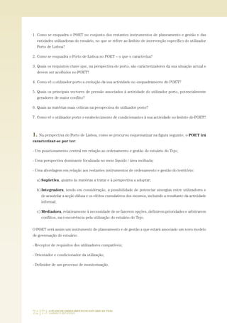 72|73 O PLANO DE ORDENAMENTO DO ESTUÁRIO DO TEJO.
SABERES E REFLEXÕES
1. Como se enquadra o POET no conjunto dos restantes instrumentos de planeamento e gestão e das
entidades utilizadoras do estuário, no que se refere ao âmbito de intervenção específico do utilizador
Porto de Lisboa?
2. Como se enquadra o Porto de Lisboa no POET – o que o caracteriza?
3. Quais os requisitos chave que, na perspectiva do porto, são caracterizadores da sua situação actual e
devem ser acolhidos no POET?
4. Como vê o utilizador porto a evolução da sua actividade no enquadramento do POET?
5. Quais os principais vectores de pressão associados à actividade do utilizador porto, potencialmente
geradores de maior conflito?
6. Quais as matérias mais críticas na perspectiva do utilizador porto?
7. Como vê o utilizador porto o estabelecimento de condicionantes à sua actividade no âmbito do POET?
1. Na perspectiva do Porto de Lisboa, como se procurou esquematizar na figura seguinte, o POET irá
caracterizar-se por ter:
- Um posicionamento central em relação ao ordenamento e gestão do estuário do Tejo;
- Uma perspectiva dominante focalizada no meio líquido / área molhada;
- Uma abordagem em relação aos restantes instrumentos de ordenamento e gestão do território:
a) Supletiva, quanto às matérias a tratar e à perspectiva a adoptar;
b) Integradora, tendo em consideração, a possibilidade de potenciar sinergias entre utilizadores e
de acautelar a acção difusa e os efeitos cumulativos dos mesmos, incluindo a resultante da actividade
informal;
c) Mediadora, relativamente à necessidade de se fazerem opções, definirem prioridades e arbitrarem
conflitos, na concorrência pela utilização do estuário do Tejo.
O POET será assim um instrumento de planeamento e de gestão a que estará associado um novo modelo
de governação do estuário:
- Receptor de requisitos dos utilizadores compatíveis;
- Orientador e condicionador da utilização;
- Definidor de um processo de monitorização.
01-96_POE_TEJO:POE TEJO 1/11/10 5:37 PM Page 72
 
