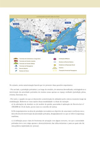 No entanto, nesta caracterização haverá que ter presente duas questões importantes:
- Por um lado, a jurisdição portuária é, ao longo do estuário, de natureza diversificada, restringindo-se a
intervenção da autoridade portuária em muitas zonas apenas ao espaço molhado (jurisdição plena,
restrita, funcional, etc).
- Por outro, o quadro em que se desenvolve a intervenção do utilizador porto está no momento longe da
estabilização. Referem-se como razões dessa instabilidade e a título de exemplo:
a) As alterações de domínio ou de modelo de gestão associadas à aplicação do Decreto-Lei nº
100/2008 de 16 de Junho, já em curso no concelho de Lisboa;
b) Os reajustamentos na área de jurisdição necessários ao objectivo de uma maior coerência com a
área efectiva de intervenção da autoridade portuária, designadamente no que se refere à segurança
marítima;
c) A definição pouco clara de fronteiras de actuação com alguns sectores, em que a autoridade
portuária tem a seu cargo apenas o desenvolvimento das infra-estruturas e para as quais não há
uma politica explicitada (ex: pescas).
01-96_POE_TEJO:POE TEJO 1/11/10 5:37 PM Page 75
 