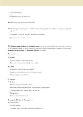 b) Cotas de serviço;
c) Largura de rasto de canais, etc.
• A identificação das actividades autorizadas;
• A identificação de intervenções / actividades de suporte e a criação de condições necessárias à exploração
do porto;
a) Dragagem / Locais de imersão / Depósitos de dragados;
b) Assinalamento marítimo, etc.
4. O impacto da actividade do utilizador porto depende de factores diferentes conforme o segmento
de actividade em causa. Na figura seguinte foi feita uma tentativa de identificar, em termos sintéticos, por
segmento de actividade, os principais factores em causa
Mercadorias:
• Navios:
- Número: estável / baixo crescimento
- Dimensão: crescimento médio (porte e calado)
• Carga:
- Quantidade global: crescimento médio
- Carga contentorizada: crescimento mais acentuado
- Cargas perigosas: decréscimo
Cruzeiros:
• Navios:
- Número: crescimento médio / baixo
- Dimensão: crescimento acentuado (comprimento e capacidade)
- Tipologia da procura: sazonal (picos de procura)
• Passageiros:
- Número: crescimento elevado
Transporte Fluvial de Passageiros:
• Embarcações:
- Número: estável
- Tipologia: maior velocidade (efeito nas margens, etc.)
01-96_POE_TEJO:POE TEJO 1/11/10 5:37 PM Page 77
 
