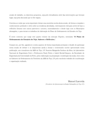 sessão de trabalho, os objectivos propostos, seja pelo elevadíssimo nível das intervenções que tiveram
lugar, seja pela discussão que se lhe seguiu.
Concluiu-se então que seria importante deixar uma memória escrita desta sessão, de forma a compilar o
conhecimento profundo e sério sobre as temáticas abordadas, extremamente útil para servir de base a
reflexões futuras com outros parceiros e actores, nomeadamente e desde logo com os Municípios
abrangidos, e para iniciar os trabalhos de elaboração do Plano de Ordenamento do Estuário do Tejo.
É neste contexto que surge este quarto volume da colecção Tágides, intitulado “O Plano de
Ordenamento do Estuário do Tejo. Saberes e Reflexões.”.
Cumpre-me, por fim, agradecer a todos quantos de forma empenhada aceitaram o desafio de participar
nesta sessão de debate e se dispuseram ainda a deixar o testemunho escrito apresentado nesta
publicação, aos consultores da ARH do Tejo, I.P. Doutora Margarida Cardoso da Silva, do Laboratório
Nacional de Engenharia Civil, e Professores Paulo Pinho e Isabel Breda-Vázquez, da Faculdade de
Engenharia da Universidade do Porto, pela colaboração na preparação e moderação da sessão, bem como
ao Gabinete do Ordenamento do Território da ARH do Tejo, I.P. pelo excelente trabalho de coordenação
e organização realizado.
Manuel Lacerda
(Presidente da Administração da Região Hidrográfica do Tejo, I.P.)
01-96_POE_TEJO:POE TEJO 1/11/10 5:36 PM Page 7
 