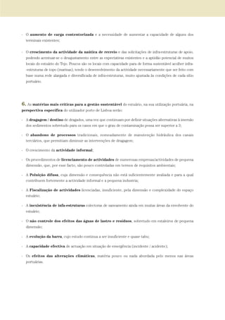 - O aumento de carga contentorizada e a necessidade de aumentar a capacidade de alguns dos
terminais existentes;
- O crescimento da actividade da naútica de recreio e das solicitações de infra-estruturas de apoio,
podendo acentuar-se o desajustamento entre as expectativas existentes e a aptidão potencial de muitos
locais do estuário do Tejo. Poucos são os locais com capacidade para de forma sustentável acolher infra-
-estruturas de topo (marinas), tendo o desenvolvimento da actividade necessariamente que ser feito com
base numa rede alargada e diversificada de infra-estruturas, muito ajustada às condições de cada sítio
portuário.
6. As matérias mais críticas para a gestão sustentável do estuário, na sua utilização portuária, na
perspectiva específica do utilizador porto de Lisboa serão:
- A dragagem / destino de dragados, uma vez que continuam por definir situações alternativas à imersão
dos sedimentos sobretudo para os casos em que o grau de contaminação possa ser superior a 3;
- O abandono de processos tradicionais, nomeadamente de manutenção hidráulica dos canais
terciários, que permitiam diminuir as intervenções de dragagem;
- O crescimento da actividade informal;
- Os procedimentos de licenciamento de actividades de numerosas empresas/actividades de pequena
dimensão, que, por esse facto, são pouco controladas em termos de requisitos ambientais;
- A Poluição difusa, cuja dimensão e consequência não está suficientemente avaliada e para a qual
contribuem fortemente a actividade informal e a pequena industria;
- A Fiscalização de actividades licenciadas, insuficiente, pela dimensão e complexidade do espaço
estuário;
- A inexistência de infa-estruturas colectoras de saneamento ainda em muitas áreas da envolvente do
estuário;
- O não controle dos efeitos das águas de lastro e resíduos, sobretudo em estaleiros de pequena
dimensão;
- A evolução da barra, cujo estudo continua a ser insuficiente e quase tabu;
- A capacidade efectiva de actuação em situação de emergência (incidente / acidente);
- Os efeitos das alterações climáticas, matéria pouco ou nada abordada pelo menos nas áreas
portuárias.
01-96_POE_TEJO:POE TEJO 1/11/10 5:37 PM Page 79
 