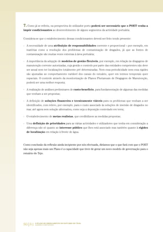 80|81 O PLANO DE ORDENAMENTO DO ESTUÁRIO DO TEJO.
SABERES E REFLEXÕES
7. Como já se referiu, na perspectiva do utilizador porto poderá ser necessário que o POET venha a
impôr condicionantes ao desenvolvimento de alguns segmentos da actividade portuária.
Considera-se que o estabelecimento dessas condicionantes deverá ser feito tendo presente:
- A necessidade de uma atribuição de responsabilidades coerente e proporcional – por exemplo, em
matérias como a resolução dos problemas de contaminação de dragados, já que as fontes de
contaminação são muitas vezes externas à área portuária;
- A importância da adopção de modelos de gestão flexíveis, por exemplo, em relação às dragagens de
manutenção corrente autorizadas, cuja gestão e controlo por parte das entidades competentes não deve
ser anual nem ter localizações totalmente pré determinadas. Nem essa periodicidade nem essa rigidez
são ajustadas ao comportamento variável dos canais do estuário, quer em termos temporais quer
espaciais. O controle através da monitorização de Planos Plurianuais de Dragagem de Manutenção,
poderá ser uma melhor resposta;
- A realização de análises preliminares de custo-benefício, para fundamentação de algumas das medidas
que venham a ser propostas;
- A definição de soluções financeira e tecnicamente viáveis para os problemas que venham a ser
identificados, com relevo, por exemplo, para o custo associado às soluções de imersão de dragados no
mar, até agora sem solução alternativa, como seja a deposição controlado em terra;
- O estabelecimento de metas realistas, que credibilizem as medidas propostas;
- Uma definição de prioridades para as várias actividades e utilizadores que tenha em consideração a
diferença não só quanto ao interesse público que lhes está associado mas também quanto à rigidez
de localização em relação à frente de água.
Como conclusão da reflexão ainda incipiente por nós efectuada, diríamos que o que fará com que o POET
não seja apenas mais um Plano é a capacidade que tiver de gerar um novo modelo de governação para o
estuário do Tejo.
01-96_POE_TEJO:POE TEJO 1/11/10 5:37 PM Page 80
 