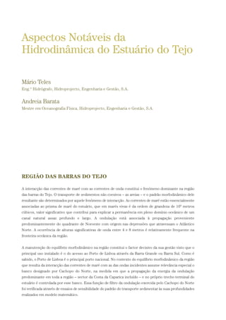 REGIÃO DAS BARRAS DO TEJO
A interacção das correntes de maré com as correntes de onda constitui o fenómeno dominante na região
das barras do Tejo. O transporte de sedimentos não coesivos – as areias – e o padrão morfodinâmico dele
resultante são determinados por aquele fenómeno de interacção. As correntes de maré estão essencialmente
associadas ao prisma de maré do estuário, que em marés vivas é da ordem de grandeza de 109
metros
cúbicos, valor significativo que contribui para explicar a permanência em pleno domínio oceânico de um
canal natural assaz profundo e largo. A ondulação está associada à propagação proveniente
predominantemente do quadrante de Noroeste com origem nas depressões que atravessam o Atlântico
Norte. A ocorrência de alturas significativas de onda entre 4 e 8 metros é relativamente frequente na
fronteira oceânica da região.
A manutenção do equilíbrio morfodinâmico na região constitui o factor decisivo da sua gestão visto que o
principal uso instalado é o do acesso ao Porto de Lisboa através da Barra Grande ou Barra Sul. Como é
sabido, o Porto de Lisboa é o principal porto nacional. No contexto do equilíbrio morfodinâmico da região
que resulta da interacção das correntes de maré com as das ondas incidentes assume relevância especial o
banco designado por Cachopo do Norte, na medida em que a propagação da energia da ondulação
predominante em toda a região – sector da Costa da Caparica incluído – e no próprio trecho terminal do
estuário é controlada por esse banco. Essa função de filtro da ondulação exercida pelo Cachopo do Norte
foi verificada através de ensaios de sensibilidade do padrão do transporte sedimentar às suas profundidades
realizados em modelo matemático.
Aspectos Notáveis da
Hidrodinâmica do Estuário do Tejo
Mário Teles
Eng.º Hidrógrafo, Hidroprojecto, Engenharia e Gestão, S.A.
Andreia Barata
Mestre em Oceanografia Física, Hidroprojecto, Engenharia e Gestão, S.A.
01-96_POE_TEJO:POE TEJO 1/11/10 5:37 PM Page 83
 