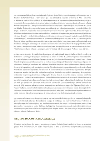 84|85 O PLANO DE ORDENAMENTO DO ESTUÁRIO DO TEJO.
SABERES E REFLEXÕES
As comparações hidrográficas encetadas pelo Professor Mota Oliveira e continuadas por nós mostram que o
Cachopo do Norte tem vindo a perder areia e que a sua extremidade sudoeste – a “Cabeça do Pato” – tem vindo
a deslocar-se para sul. Esta evolução dá origem à penetração de níveis crescentes de energia da ondulação e
ao aumento da movimentação de areias na região, nomeadamente sobre o banco que ladeia pelo sueste a Barra
Grande, designado por Cachopo do Sul, bem como no sector que lhe é adjacente pelo sul chamado de Golada
ou Goladas. É sintomático que tenha havido necessidade de proceder nos nossos dias à protecção do forte do
Bugio – forte que, no entanto, resistiu incólume quase dois séculos à acção das ondas. Nessa sub-região o
equilíbrio morfodinâmico revela-se meta-estável – a zona é sede de movimentações permanentes de areias em
diversas direcções e de forte intensidade, que se traduzem por uma permanente variação quasi-aleatória da
sua morfologia. A realização sistemática de levantamentos hidrográficos por parte da APL – Administração do
Porto de Lisboa nos últimos anos permitiu caracterizar essa evolução: entre outros aspectos foi detectada uma
tendência actual para acumulação de areias nos bordos norte e noroeste do banco do Bugio por norte do forte
do Bugio, e a progressão desse banco naquelas direcções, ameaçando o canal da barra nesses dois sectores.
Tendência semelhante referida a uma época anterior havia já sido detectada pelo Professor Mota Oliveira.
A natureza meta-estável do equilíbrio sedimentar na sub-região situada a sueste da Barra Grande condiciona
fortemente a concepção de qualquer intervenção na zona e no sector da Costa da Caparica. Nomeadamente
o fecho da Golada (ou das Goladas) é susceptível de produzir o encaminhamento directamente para a Barra
Grande de grandes quantidades de areia, na medida em que é impossível capturar toda areia que é posta em
movimento pela acção combinada das correntes de maré e das ondas. Muito provavelmente a Barra Grande
tornar-se-ia impraticável pela navegação comercial. A tendência para o reencaminhamento em direcção à Barra
Grande das areias não capturadas por uma obra de fecho da Golada (ou das Goladas) segundo uma direcção
transversal ao eixo da Barra foi verificada através da simulação em modelo matemático do transporte
sedimentar na presença de diversas configurações de uma obra de fecho. Em paralelo com essa tendência
registar-se-ia a formação de um vórtice muito intenso na extremidade da obra de fecho, com marcada influência
no próprio canal da barra. Essa tendência seria criada pelo desvio para a Barra Grande da fracção do prisma
de maré que passa sobre o Cachopo do Sul e sobre o sector das Goladas na situação natural, estimada em
cerca de 20%. A mesma aplicação mostrou igualmente um acréscimo do avanço da “Cabeça do Pato” sobre o
“passe” da Barra, como resultado da intensificação das correntes de enchente nesse sector. A detecção deste
aspecto já esteve presente em trabalhos anteriores realizados pelo LNEC, o que levou este organismo a levantar
então prudente objecção a uma proposta de intervenção de fecho da Golada na década noventa.
Às considerações anteriores deve acrescentar-se que na concepção de intervenções na zona das Goladas não
pode ser obliterada a função dissipadora da energia da ondulação por parte do Cachopo do Norte nem a
evolução negativa (no sentido do seu aprofundamento) que tem vindo a registar-se nesse banco. Esta
precaução é extensiva ao sector da Costa da Caparica. Os ensaios em modelo matemático já referidos
mostram que o grau de ataque da ondulação às praias daquele sector é, em parte, função das profundidades
vigentes sobre o Cachopo do Norte.
SECTOR DA COSTA DA CAPARICA
É patente que ao longo dos anos o campo de esporões da Costa de Caparica não tem fixado as areias nas
praias. Pode pensar-se que, em parte, essa ineficácia se deve ao insuficiente comprimento dos esporões
01-96_POE_TEJO:POE TEJO 1/11/10 5:37 PM Page 84
 