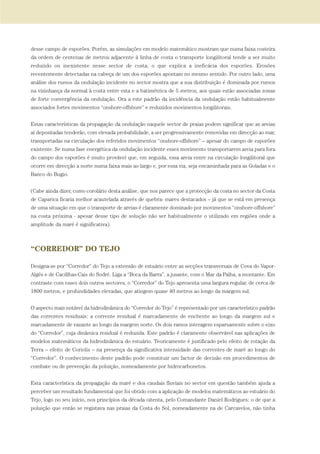 desse campo de esporões. Porém, as simulações em modelo matemático mostram que numa faixa costeira
da ordem de centenas de metros adjacente à linha de costa o transporte longilitoral tende a ser muito
reduzido ou inexistente nesse sector de costa, o que explica a ineficácia dos esporões. Erosões
recentemente detectadas na cabeça de um dos esporões apontam no mesmo sentido. Por outro lado, uma
análise dos rumos da ondulação incidente no sector mostra que a sua distribuição é dominada por rumos
na vizinhança da normal à costa entre esta e a batimétrica de 5 metros, aos quais estão associadas zonas
de forte convergência da ondulação. Ora a este padrão da incidência da ondulação estão habitualmente
associados fortes movimentos “onshore-offshore” e reduzidos movimentos longilitorais.
Estas características da propagação da ondulação naquele sector de praias podem significar que as areias
aí depositadas tenderão, com elevada probabilidade, a ser progressivamente removidas em direcção ao mar,
transportadas na circulação dos referidos movimentos “onshore-offshore” – apesar do campo de esporões
existente. Se numa fase energética da ondulação incidente esses movimento transportarem areia para fora
do campo dos esporões é muito provável que, em seguida, essa areia entre na circulação longilitoral que
ocorre em direcção a norte numa faixa mais ao largo e, por essa via, seja encaminhada para as Goladas e o
Banco do Bugio.
(Cabe ainda dizer, como corolário desta análise, que nos parece que a protecção da costa no sector da Costa
de Caparica ficaria melhor acautelada através de quebra- mares destacados – já que se está em presença
de uma situação em que o transporte de areias é claramente dominado por movimentos “onshore-offshore”
na costa próxima - apesar desse tipo de solução não ser habitualmente o utilizado em regiões onde a
amplitude da maré é significativa).
“CORREDOR” DO TEJO
Designa-se por “Corredor” do Tejo a extensão de estuário entre as secções transversais de Cova do Vapor-
Algés e de Cacillhas-Cais do Sodré. Liga a “Boca da Barra”, a jusante, com o Mar da Palha, a montante. Em
contraste com esses dois outros sectores, o “Corredor” do Tejo apresenta uma largura regular, de cerca de
1800 metros, e profundidades elevadas, que atingem quase 40 metros ao longo da margem sul.
O aspecto mais notável da hidrodinâmica do “Corredor do Tejo” é representado por um característico padrão
das correntes residuais: a corrente residual é marcadamente de enchente ao longo da margem sul e
marcadamente de vazante ao longo da margem norte. Os dois ramos interagem esparsamente sobre o eixo
do “Corredor”, cuja dinâmica residual é reduzida. Este padrão é claramente observável nas aplicações de
modelos matemáticos da hidrodinâmica do estuário. Teoricamente é justificado pelo efeito de rotação da
Terra – efeito de Coriolis – na presença da significativa intensidade das correntes de maré ao longo do
“Corredor”. O conhecimento deste padrão pode constituir um factor de decisão em procedimentos de
combate ou de prevenção da poluição, nomeadamente por hidrocarbonetos.
Esta característica da propagação da maré e dos caudais fluviais no sector em questão também ajuda a
perceber um resultado fundamental que foi obtido com a aplicação de modelos matemáticos ao estuário do
Tejo, logo no seu início, nos princípios da década oitenta, pelo Comandante Daniel Rodrigues: o de que a
poluição que então se registava nas praias da Costa do Sol, nomeadamente na de Carcavelos, não tinha
01-96_POE_TEJO:POE TEJO 1/11/10 5:37 PM Page 85
 