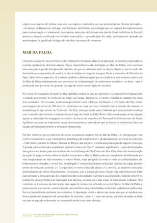 86|87 O PLANO DE ORDENAMENTO DO ESTUÁRIO DO TEJO.
SABERES E REFLEXÕES
origem nos esgotos de Lisboa, mas sim nos esgotos conduzidos ao mar pelas próprias ribeiras da região –
– do Jamor, de Barcarena, da Lage, das Marianas, das Vinhas. A estratégia que em seguida foi implementada
para a intercepção e o tratamento dos esgotos, tanto dos de Lisboa como dos da Costa do Sol (ou do Estoril)
assentou naquela verificação em modelo matemático, cuja aplicação foi, aliás, profusamente apoiada em
amostragens da qualidade da água do estuário nas zonas de interesse.
MAR DA PALHA
O recurso ao cálculo das correntes e dos transportes residuais através da aplicação de modelos matemáticos
permite igualmente detectar alguns traços característicos da circulação no Mar da Palha, com eventual
interesse para a gestão das águas do estuário, de que se salientam dois: os da circulação no sector onde são
dominantes os espraiados de maré e os da circulação ao longo da margem Norte a montante do Terreiro do
Paço. Além destes aspectos, há a referir também a diferenciação que se estabelece nos sectores norte e sul
do Mar da Palha relativamente aos processos de sedimentação de sedimentos coesivos – os finos – que é
produzida pelo processo de geração da vaga de vento nessa região do estuário.
No sector de espraiados de maré do Mar da Palha verifica-se que as correntes e os transportes residuais têm
o sentido da corrente de enchente ao longo dos canais, fazendo-se o retorno residual de vazante por cima
dos espraiados. Por seu lado, junto à margem Norte entre o Parque das Nações e o Terreiro do Paço, sobre
uma largura de cerca de 300 metros, estabelece-se uma corrente residual com o sentido da vazante, à
semelhança do que ocorre no “Corredor” do Tejo, mas que neste caso é ladeada por uma corrente residual
com o sentido da enchente, estabelecida ao longo do Canal de Cabo Ruivo. Esta constatação serviu já para
apoiar a estratégia de dragagem do canal e da bacia de manobra do Terminal de Contentores de Santa
Apolónia e estimar as respectivas taxas de envasamento, sabendo-se que as fontes de sedimentos finos se
situam predominantemente a montante dessa zona.
Por fim, refere-se que a existência de areais de praia na margem Sul do Mar da Palha e a contraposição com
o forte envasamento a que está sujeita a vizinhança da margem Norte, designadamente as docas aí existentes
– Cabo Ruivo, Jardim do Tabaco, Marina do Parque das Nações – é explicada pela acção da vaga de vento que
é gerada pelos ventos dos quadrantes do Norte sobre um “fetch” estuarino significativo – para determinadas
direcções o seu limite pode ser estabelecido na vizinhança de Vila Franca de Xira. Para efeito da caracterização
da acção da vaga de vento sobre os fundos do estuário o Mar da Palha pode ser considerado dividido pelo seu
eixo longitudinal em dois sectores: o sector Norte, mais abrigado do vento e onde as profundidades são
relativamente elevadas; o sector Sul, desabrigado e com profundidades reduzidas. Apesar das vagas geradas
serem de reduzido período (< 3 segundos) e terem reduzida altura (<1 metro), as também reduzidas
profundidades do sector Sul permitem, no entanto, que a interacção com o fundo seja suficientemente forte
para produzir a ressuspensão dos sedimentos finos depositados ou evitar a sua deposição, ficando à mercê do
transporte pelas correntes de maré para fora da zona, mesmo que estas sejam de intensidade reduzida. Pelo
contrário, o fenómeno da interacção das vagas de vento com o fundo no sector Norte do Mar da Palha é
praticamente inexistente, sobretudo pela não existência de profundidades reduzidas. A dinâmica sedimentar
fica na dependência exclusiva das correntes. A deposição tende a dar-se nas zonas em que se estabelecem
fortes gradientes negativos da intensidade da corrente, como é o caso das docas, ademais situadas na faixa
em que a carga de sedimentos em suspensão tende a ser mais elevada.
01-96_POE_TEJO:POE TEJO 1/11/10 5:37 PM Page 86
 
