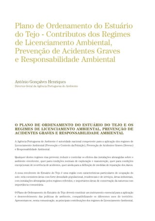 O PLANO DE ORDENAMENTO DO ESTUÁRIO DO TEJO E OS
REGIMES DE LICENCIAMENTO AMBIENTAL, PREVENÇÃO DE
ACIDENTES GRAVES E RESPONSABILIDADE AMBIENTAL
A Agência Portuguesa do Ambiente é autoridade nacional competente para a aplicação dos regimes de
Licenciamento Ambiental (Prevenção e Controlo da Poluição), Prevenção de Acidentes Graves (Seveso)
e Responsabilidade Ambiental.
Qualquer destes regimes visa prevenir, reduzir e controlar os efeitos das instalações abrangidas sobre o
ambiente envolvente, quer para condições normais de exploração e manutenção, quer para condições
excepcionais de ocorrência de acidentes, quer ainda para a definição de medidas de reparação dos danos.
A zona envolvente do Estuário do Tejo é uma região com características particulares de ocupação do
solo: nela coexistem áreas com forte densidade populacional, residenciais e de serviços, áreas industriais,
com instalações abrangidas pelos regimes referidos, e importantes áreas de conservação da natureza com
importância comunitária.
O Plano de Ordenamento do Estuário do Tejo deverá constituir um instrumento essencial para a aplicação
e desenvolvimento das políticas de ambiente, compatibilizando os diferentes usos do território.
Apresentam-se, nesta comunicação, as principais contribuições dos regimes de Licenciamento Ambiental,
Plano de Ordenamento do Estuário
do Tejo - Contributos dos Regimes
de Licenciamento Ambiental,
Prevenção de Acidentes Graves
e Responsabilidade Ambiental
António Gonçalves Henriques
Director-Geral da Agência Portuguesa do Ambiente
01-96_POE_TEJO:POE TEJO 1/11/10 5:37 PM Page 89
 