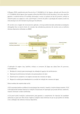 O Regime PCIP, estabelecido pelo Decreto-Lei nº 194/2000 de 21 de Agosto, alterado pelo Decreto-Lei
nº 173/2008 de 26 de Agosto (que transpõe a Directiva 96/61/CE de 24 de Setembro), tem como objectivo
garantir o estabelecimento de medidas destinadas a evitar ou quando tal não for possível, reduzir as
emissões para o ar, a água ou o solo, a prevenção e controlo do ruído e a produção de resíduos, tendo em
vista alcançar um nível elevado de protecção do ambiente.
De acordo com o regime de licenciamento aplicado, a licença ambiental (LA) atribuída às instalações
abrangidas fixa os valores limite de emissão das substâncias poluentes de acordo com as melhores
técnicas disponíveis definidas nos BREF.
A aplicação do regime visa, também, reduzir os consumos de água nas várias fases do processo,
nomeadamente:
1. Medidas de controlo para minimização da utilização de agentes de arrefecimento;
2. Sistemas de arrefecimento fechados e/ou permutadores de calor;
3. Existência de contadores com registos mensais dos consumos de água;
4. Regras de conduta para trabalhadores no sentido de redução dos consumos de água.
Estas medidas são estabelecidas na LA.
A LA contempla também medidas de monitorização das emissões, visando o controlo destas emissões. A LA
contempla ainda medidas relativas às condições excepcionais de exploração que possam afectar o ambiente,
visando minimizar os danos ambientais.
A LA prevê ainda condições suplementares para garantir o cumprimento do objectivo de qualidade
ambiental, se para esse efeito foram exigíveis condições mais restritivas do que as que podem ser obtidas
com a utilização das melhores técnicas disponíveis.
01-96_POE_TEJO:POE TEJO 1/11/10 5:37 PM Page 91
 