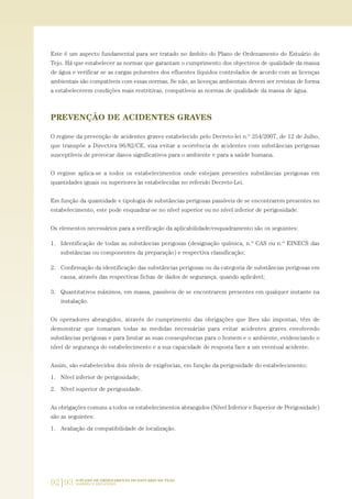 92|93 O PLANO DE ORDENAMENTO DO ESTUÁRIO DO TEJO.
SABERES E REFLEXÕES
Este é um aspecto fundamental para ser tratado no âmbito do Plano de Ordenamento do Estuário do
Tejo. Há que estabelecer as normas que garantam o cumprimento dos objectivos de qualidade da massa
de água e verificar se as cargas poluentes dos efluentes líquidos controlados de acordo com as licenças
ambientais são compatíveis com essas normas. Se não, as licenças ambientais devem ser revistas de forma
a estabelecerem condições mais restritivas, compatíveis as normas de qualidade da massa de água.
PREVENÇÃO DE ACIDENTES GRAVES
O regime da prevenção de acidentes graves estabelecido pelo Decreto-lei n.º 254/2007, de 12 de Julho,
que transpõe a Directiva 96/82/CE, visa evitar a ocorrência de acidentes com substâncias perigosas
susceptíveis de provocar danos significativos para o ambiente e para a saúde humana.
O regime aplica-se a todos os estabelecimentos onde estejam presentes substâncias perigosas em
quantidades iguais ou superiores às estabelecidas no referido Decreto-Lei.
Em função da quantidade e tipologia de substâncias perigosas passíveis de se encontrarem presentes no
estabelecimento, este pode enquadrar-se no nível superior ou no nível inferior de perigosidade.
Os elementos necessários para a verificação da aplicabilidade/enquadramento são os seguintes:
1. Identificação de todas as substâncias perigosas (designação química, n.º CAS ou n.º EINECS das
substâncias ou componentes da preparação) e respectiva classificação;
2. Confirmação da identificação das substâncias perigosas ou da categoria de substâncias perigosas em
causa, através das respectivas fichas de dados de segurança, quando aplicável;
3. Quantitativos máximos, em massa, passíveis de se encontrarem presentes em qualquer instante na
instalação.
Os operadores abrangidos, através do cumprimento das obrigações que lhes são impostas, têm de
demonstrar que tomaram todas as medidas necessárias para evitar acidentes graves envolvendo
substâncias perigosas e para limitar as suas consequências para o homem e o ambiente, evidenciando o
nível de segurança do estabelecimento e a sua capacidade de resposta face a um eventual acidente.
Assim, são estabelecidos dois níveis de exigências, em função da perigosidade do estabelecimento:
1. Nível inferior de perigosidade;
2. Nível superior de perigosidade.
As obrigações comuns a todos os estabelecimentos abrangidos (Nível Inferior e Superior de Perigosidade)
são as seguintes:
1. Avaliação da compatibilidade de localização.
01-96_POE_TEJO:POE TEJO 1/11/10 5:37 PM Page 92
 
