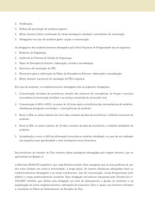 2. Notificação.
3. Política de prevenção de acidentes graves.
4. Efeito dominó (efeito combinado de várias instalações vizinhas): intercâmbio de informação.
5. Obrigações em caso de acidente grave: acção e comunicação.
As obrigações dos estabelecimentos abrangidos pelo Nível Superior de Perigosidade são as seguintes:
1. Relatório de Segurança.
2. Auditoria ao Sistema de Gestão de Segurança.
3. Plano de Emergência Interno: elaboração, revisão e actualização.
4. Exercícios de simulação do PEI.
5. Elementos para a elaboração do Plano de Emergência Externo: elaboração e actualização.
6. Efeito dominó: exercícios de simulação do PEI conjuntos.
Em caso de acidente, os estabelecimentos abrangidos têm as seguintes obrigações:
1. Comunicação imediata da ocorrência, através dos números de emergência, às forças e serviços
necessários à intervenção imediata e ao serviço municipal de protecção civil.
2. Comunicação à APA e à ECL, no prazo de 24 horas após a ocorrência das circunstâncias do acidente,
substâncias perigosas envolvidas e consequências do acidente.
3. Envio à APA, no prazo máximo de cinco dias contados da data da ocorrência, o relatório resumido do
acidente.
4. Envio à APA, no prazo máximo de 10 dias contados da data da ocorrência, o relatório detalhado do
acidente.
5. Actualização e envio à APA da informação fornecida no relatório detalhado, no caso de ser realizado
um inquérito mais aprofundado e dele resultarem novos elementos.
Na envolvente do estuário do Tejo existem várias instalações abrangidas pelo regime descrito, que se
apresentam no Quadro 2.
A Directiva 96/82/CE estabelece que cada Estado-membro deve assegurar que as suas políticas de uso
dos solos tenham em conta a necessidade, a longo prazo, de manter distâncias adequadas entre os
estabelecimentos abrangidos e as zonas residenciais, vias de comunicação, locais frequentados pelo
público e zonas ambientalmente sensíveis. Esta obrigação encontra-se transposta pelo Decreto-lei n.º
254/2007 referido, que define esta obrigação em sede de planeamento e gestão do território e na
implantação de novos estabelecimentos e alterações de existentes. Este é, assim, um elemento relevante
a considerar no Plano de Ordenamento do Estuário do Tejo.
01-96_POE_TEJO:POE TEJO 1/11/10 5:37 PM Page 93
 