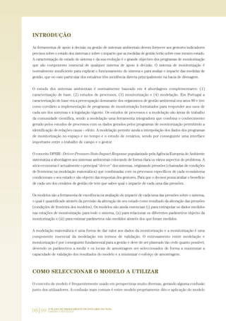 98|99 O PLANO DE ORDENAMENTO DO ESTUÁRIO DO TEJO.
SABERES E REFLEXÕES
INTRODUÇÃO
As ferramentas de apoio à decisão na gestão de sistemas ambientais devem fornecer aos gestores indicadores
precisos sobre o estado dos sistemas e sobre o impacte que as medidas de gestão terão sobre esse mesmo estado.
A caracterização do estado do sistema e da sua evolução é o grande objectivo dos programas de monitorização
que são componente essencial de qualquer sistema de apoio à decisão. O sistema de monitorização é
normalmente insuficiente para explicar o funcionamento do sistema e para avaliar o impacte das medidas de
gestão, que no caso particular dos estuários têm incidência directa principalmente na bacia de drenagem.
O estudo dos sistemas ambientais é normalmente baseado em 4 abordagens complementares: (1)
caracterização de base, (2) estudos de processos, (3) monitorização e (4) modelação. Em Portugal a
caracterização de base era a preocupação dominante dos organismos de gestão ambiental nos anos 80 e tive
como corolário a implementação de programas de monitorização formatados para responder aos usos de
cada um dos sistemas e à legislação vigente. Os estudos de processos e a modelação são áreas de trabalho
da comunidade científica, sendo a modelação uma ferramenta integradora que combina o conhecimento
gerado pelos estudos de processos com os dados gerados pelos programas de monitorização permitindo a
identificação de relações causa – efeito. A modelação permite ainda a interpolação dos dados dos programas
de monitorização no espaço e no tempo e o estudo de cenários, sendo por conseguinte uma interface
importante entre o trabalho de campo e o gestor.
O conceito DPSIR - Driver-Pressure-State-Impact-Response popularizado pela Agência Europeia do Ambiente
sistematiza a abordagem aos sistemas ambientais colocando de forma clara os vários aspectos do problema. A
sócio-economia é actualmente o principal “driver” dos sistemas, originando pressões (chamadas de condições
de fronteiras na modelação matemática) que combinadas com os processos específicos de cada ecossistema
condicionam o seu estado e são objecto das respostas dos gestores. Para que o decisor possa avaliar o benefício
de cada um dos cenários de gestão ele tem que saber qual o impacte de cada uma das pressões.
Os modelos são a ferramenta de excelência na avaliação do impacte de cada uma das pressões sobre o sistema,
o qual é quantificado através da previsão da alteração do seu estado como resultado da alteração das pressões
(condições de fronteira dos modelos). Os modelos são ainda essenciais (i) para extrapolar os dados medidos
nas estações de monitorização para todo o sistema, (ii) para relacionar os diferentes parâmetros objecto da
monitorização e (iii) para estimar parâmetros não medidos através dos que foram medidos.
A modelação matemática é uma forma de dar valor aos dados da monitorização e a monitorização é uma
componente essencial da modelação em termos de validação. O entrosamento entre modelação e
monitorização é por conseguinte fundamental para a gestão e deve de ser planeado tão cedo quanto possível,
devendo os parâmetros a medir e os locais de amostragem ser seleccionados de forma a maximizar a
capacidade de validação dos resultados do modelo e a minimizar o esforço de amostragem.
COMO SELECCIONAR O MODELO A UTILIZAR
O conceito de modelo é frequentemente usado em perspectivas muito diversas, gerando alguma confusão
junto dos utilizadores. A confusão mais comum é entre modelo propriamente dito e aplicação do modelo
97-106_PARTE_POE_TEJO:POE TEJO 1/11/10 4:54 PM Page 98
 