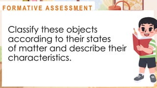 Classify these objects
according to their states
of matter and describe their
characteristics.
A C T I V I T Y 1
F O R M AT I V E A S S E S S M E N T
 
