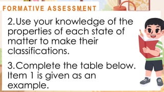 2.Use your knowledge of the
properties of each state of
matter to make their
classifications.
3.Complete the table below.
Item 1 is given as an
example.
A C T I V I T Y 1
F O R M AT I V E A S S E S S M E N T
 