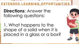 Directions: Answer the
following questions:
1. What happens to the
shape of a solid when it is
placed in a glass or a box?
A C T I V I T Y 1
F O R M AT I V E A S S E S S M E N T
E X T E N D E D L E A R N I N G O P P O R T U N I T I E S
 