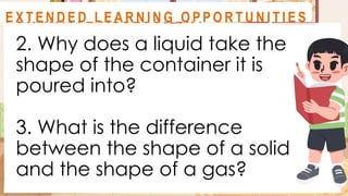 2. Why does a liquid take the
shape of the container it is
poured into?
3. What is the difference
between the shape of a solid
and the shape of a gas?
A C T I V I T Y 1
F O R M AT I V E A S S E S S M E N T
E X T E N D E D L E A R N I N G O P P O R T U N I T I E S
 