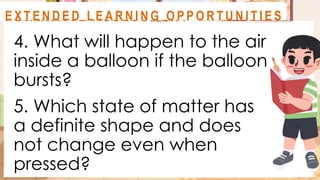 4. What will happen to the air
inside a balloon if the balloon
bursts?
5. Which state of matter has
a definite shape and does
not change even when
pressed?
A C T I V I T Y 1
F O R M AT I V E A S S E S S M E N T
E X T E N D E D L E A R N I N G O P P O R T U N I T I E S
 