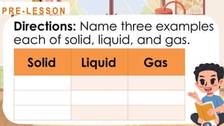 Directions: Name three examples
each of solid, liquid, and gas.
R E V I E W
Solid Liquid Gas
P R E - L E S S O N
 