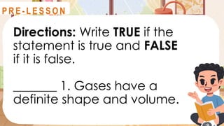 Directions: Write TRUE if the
statement is true and FALSE
if it is false.
_______ 1. Gases have a
definite shape and volume.
R E V I E W
P R E - L E S S O N
 
