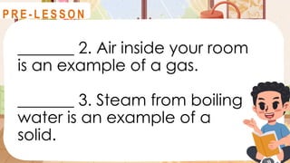 _______ 2. Air inside your room
is an example of a gas.
_______ 3. Steam from boiling
water is an example of a
solid.
R E V I E W
P R E - L E S S O N
 