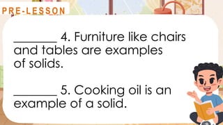 _______ 4. Furniture like chairs
and tables are examples
of solids.
_______ 5. Cooking oil is an
example of a solid.
R E V I E W
P R E - L E S S O N
 