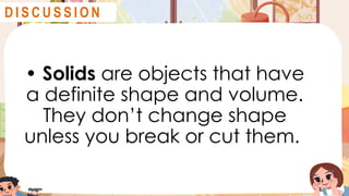 • Solids are objects that have
a definite shape and volume.
They don’t change shape
unless you break or cut them.
D I S C U S S I O N
 