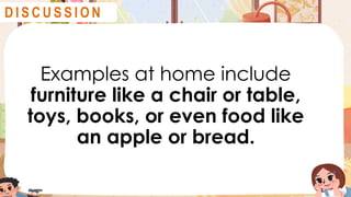 Examples at home include
furniture like a chair or table,
toys, books, or even food like
an apple or bread.
D I S C U S S I O N
 