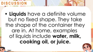 • Liquids have a definite volume
but no fixed shape. They take
the shape of the container they
are in. At home, examples
of liquids include water, milk,
cooking oil, or juice.
D I S C U S S I O N
D I S C U S S I O N
 