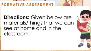 Directions: Given below are
materials/things that we can
see at home and in the
classroom.
A C T I V I T Y 2
F O R M AT I V E A S S E S S M E N T
 